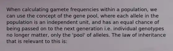 When calculating gamete frequencies within a population, we can use the concept of the gene pool, where each allele in the population is an independent unit, and has an equal chance of being passed on to the next generation i.e. individual genotypes no longer matter, only the 'pool' of alleles. The law of inheritance that is relevant to this is: