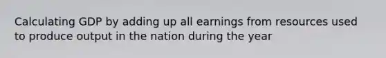 Calculating GDP by adding up all earnings from resources used to produce output in the nation during the year