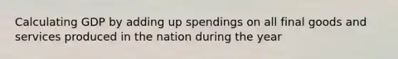 Calculating GDP by adding up spendings on all final goods and services produced in the nation during the year