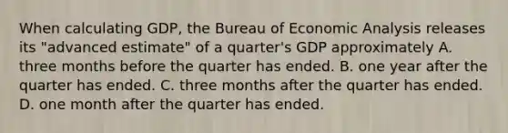 When calculating​ GDP, the Bureau of Economic Analysis releases its​ "advanced estimate" of a​ quarter's GDP approximately A. three months before the quarter has ended. B. one year after the quarter has ended. C. three months after the quarter has ended. D. one month after the quarter has ended.