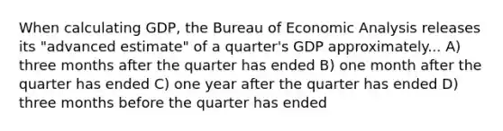 When calculating GDP, the Bureau of Economic Analysis releases its "advanced estimate" of a quarter's GDP approximately... A) three months after the quarter has ended B) one month after the quarter has ended C) one year after the quarter has ended D) three months before the quarter has ended