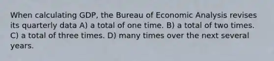 When calculating GDP, the Bureau of Economic Analysis revises its quarterly data A) a total of one time. B) a total of two times. C) a total of three times. D) many times over the next several years.