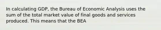 In calculating GDP, the Bureau of Economic Analysis uses the sum of the total market value of final goods and services produced. This means that the BEA