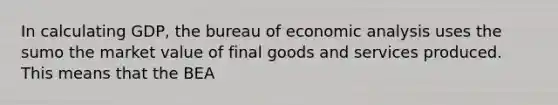 In calculating GDP, the bureau of economic analysis uses the sumo the market value of final goods and services produced. This means that the BEA