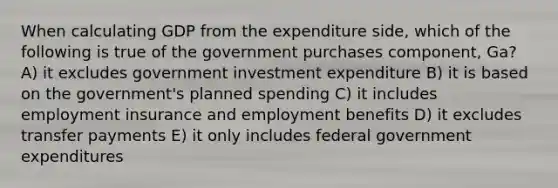 When calculating GDP from the expenditure side, which of the following is true of the government purchases component, Ga? A) it excludes government investment expenditure B) it is based on the government's planned spending C) it includes employment insurance and employment benefits D) it excludes transfer payments E) it only includes federal government expenditures