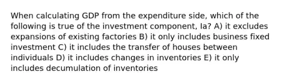 When calculating GDP from the expenditure side, which of the following is true of the investment component, Ia? A) it excludes expansions of existing factories B) it only includes business fixed investment C) it includes the transfer of houses between individuals D) it includes changes in inventories E) it only includes decumulation of inventories