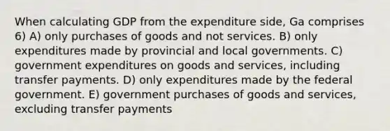 When calculating GDP from the expenditure side, Ga comprises 6) A) only purchases of goods and not services. B) only expenditures made by provincial and local governments. C) government expenditures on goods and services, including transfer payments. D) only expenditures made by the federal government. E) government purchases of goods and services, excluding transfer payments