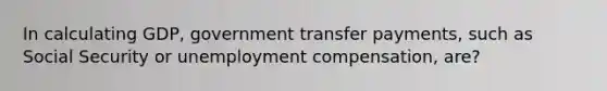 In calculating GDP, government transfer payments, such as Social Security or unemployment compensation, are?