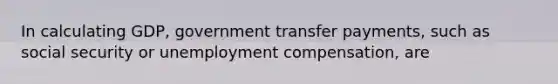 In calculating GDP, government transfer payments, such as social security or unemployment compensation, are