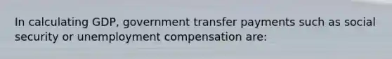 In calculating GDP, government transfer payments such as social security or unemployment compensation are: