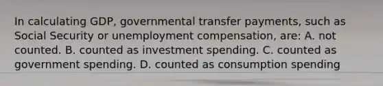 In calculating GDP, governmental transfer payments, such as Social Security or unemployment compensation, are: A. not counted. B. counted as investment spending. C. counted as government spending. D. counted as consumption spending