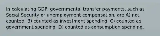 In calculating GDP, governmental transfer payments, such as Social Security or unemployment compensation, are A) not counted. B) counted as investment spending. C) counted as government spending. D) counted as consumption spending.