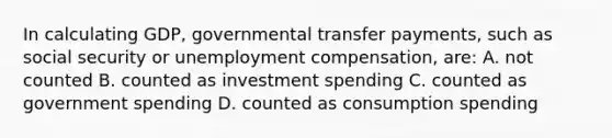 In calculating GDP, governmental transfer payments, such as social security or unemployment compensation, are: A. not counted B. counted as investment spending C. counted as government spending D. counted as consumption spending