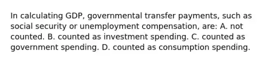 In calculating GDP, governmental transfer payments, such as social security or unemployment compensation, are: A. not counted. B. counted as investment spending. C. counted as government spending. D. counted as consumption spending.