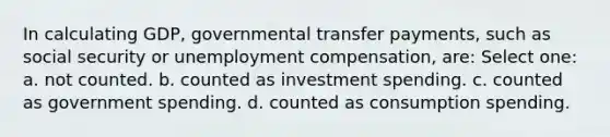 In calculating GDP, governmental transfer payments, such as social security or unemployment compensation, are: Select one: a. not counted. b. counted as investment spending. c. counted as government spending. d. counted as consumption spending.