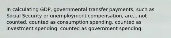 In calculating GDP, governmental transfer payments, such as Social Security or unemployment compensation, are... not counted. counted as consumption spending. counted as investment spending. counted as government spending.