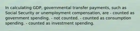 In calculating GDP, governmental transfer payments, such as Social Security or unemployment compensation, are - counted as government spending. - not counted. - counted as consumption spending. - counted as investment spending.