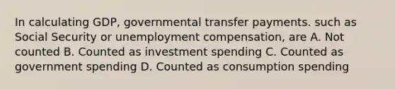 In calculating GDP, governmental transfer payments. such as Social Security or unemployment compensation, are A. Not counted B. Counted as investment spending C. Counted as government spending D. Counted as consumption spending