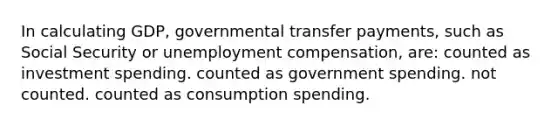 In calculating GDP, governmental transfer payments, such as Social Security or unemployment compensation, are: counted as investment spending. counted as government spending. not counted. counted as consumption spending.