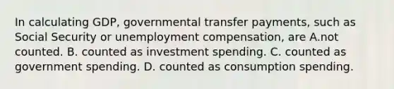 In calculating GDP, governmental transfer payments, such as Social Security or unemployment compensation, are A.not counted. B. counted as investment spending. C. counted as government spending. D. counted as consumption spending.