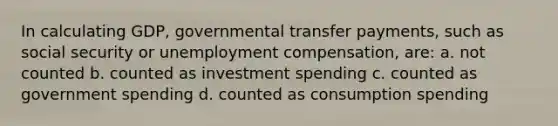 In calculating GDP, governmental transfer payments, such as social security or unemployment compensation, are: a. not counted b. counted as investment spending c. counted as government spending d. counted as consumption spending