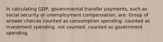 In calculating GDP, governmental transfer payments, such as social security or unemployment compensation, are: Group of answer choices counted as consumption spending. counted as investment spending. not counted. counted as government spending.