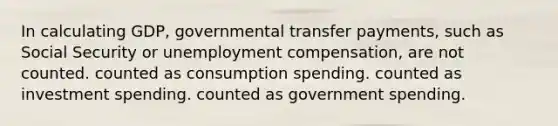 In calculating GDP, governmental transfer payments, such as Social Security or unemployment compensation, are not counted. counted as consumption spending. counted as investment spending. counted as government spending.