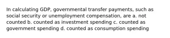 In calculating GDP, governmental transfer payments, such as social security or unemployment compensation, are a. not counted b. counted as investment spending c. counted as government spending d. counted as consumption spending