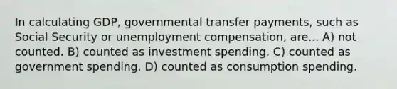 In calculating GDP, governmental transfer payments, such as Social Security or unemployment compensation, are... A) not counted. B) counted as investment spending. C) counted as government spending. D) counted as consumption spending.