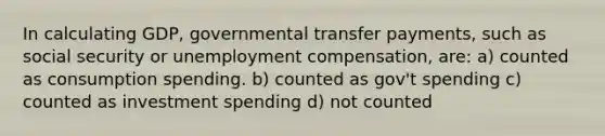 In calculating GDP, governmental transfer payments, such as social security or unemployment compensation, are: a) counted as consumption spending. b) counted as gov't spending c) counted as investment spending d) not counted