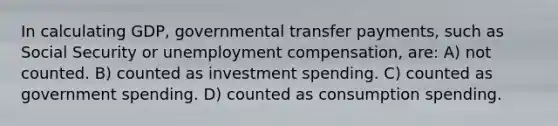 In calculating GDP, governmental transfer payments, such as Social Security or unemployment compensation, are: A) not counted. B) counted as investment spending. C) counted as government spending. D) counted as consumption spending.