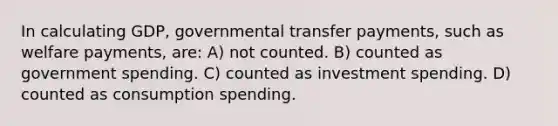 In calculating GDP, governmental transfer payments, such as welfare payments, are: A) not counted. B) counted as government spending. C) counted as investment spending. D) counted as consumption spending.