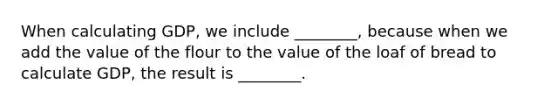 When calculating GDP, we include ________, because when we add the value of the flour to the value of the loaf of bread to calculate GDP, the result is ________.