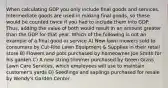 When calculating GDP you only include final goods and services. Intermediate goods are used in making final goods, so these would be counted twice if you had to include them into GDP. Thus, adding the value of both would result in an amount greater than the GDP for that year. Which of the following is not an example of a final good or service A) New lawn mowers sold to consumers by Cut-Rite Lawn Equipment & Supplies in their retail store B) Flowers and pots purchased by homeowner Joe Smith for his garden C) A new string trimmer purchased by Green Grass Lawn Care Services, which employees will use to maintain customer's yards D) Seedlings and saplings purchased for resale by Wendy's Garden Center