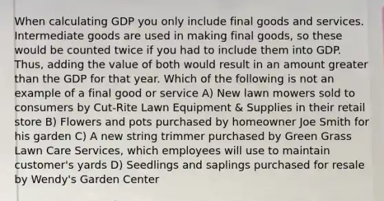 When calculating GDP you only include final goods and services. Intermediate goods are used in making final goods, so these would be counted twice if you had to include them into GDP. Thus, adding the value of both would result in an amount greater than the GDP for that year. Which of the following is not an example of a final good or service A) New lawn mowers sold to consumers by Cut-Rite Lawn Equipment & Supplies in their retail store B) Flowers and pots purchased by homeowner Joe Smith for his garden C) A new string trimmer purchased by Green Grass Lawn Care Services, which employees will use to maintain customer's yards D) Seedlings and saplings purchased for resale by Wendy's Garden Center