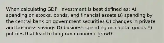 When calculating GDP, investment is best defined as: A) spending on stocks, bonds, and financial assets B) spending by the central bank on government securities C) changes in private and business savings D) business spending on capital goods E) policies that lead to long run economic growth