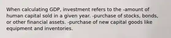 When calculating GDP, investment refers to the -amount of human capital sold in a given year. -purchase of stocks, bonds, or other financial assets. -purchase of new capital goods like equipment and inventories.