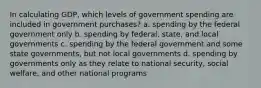 In calculating GDP, which levels of government spending are included in government purchases? a. spending by the federal government only b. spending by federal, state, and local governments c. spending by the federal government and some state governments, but not local governments d. spending by governments only as they relate to national security, social welfare, and other national programs