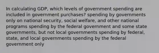 In calculating​ GDP, which levels of government spending are included in government​ purchases? spending by governments only on national​ security, social​ welfare, and other national programs spending by the federal government and some state​ governments, but not local governments spending by​ federal, state, and local governments spending by the federal government only