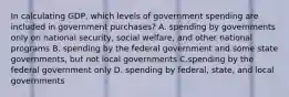 In calculating​ GDP, which levels of government spending are included in government​ purchases? A. spending by governments only on national​ security, social​ welfare, and other national programs B. spending by the federal government and some state​ governments, but not local governments C.spending by the federal government only D. spending by​ federal, state, and local governments