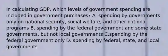 In calculating​ GDP, which levels of government spending are included in government​ purchases? A. spending by governments only on national​ security, social​ welfare, and other national programs B. spending by the federal government and some state​ governments, but not local governments C.spending by the federal government only D. spending by​ federal, state, and local governments