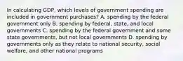 In calculating GDP, which levels of government spending are included in government purchases? A. spending by the federal government only B. spending by federal, state, and local governments C. spending by the federal government and some state governments, but not local governments D. spending by governments only as they relate to national security, social welfare, and other national programs