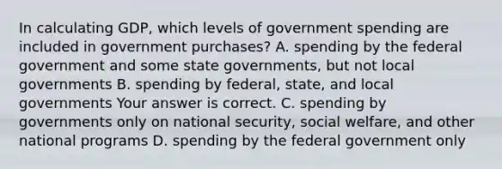 In calculating​ GDP, which levels of government spending are included in government​ purchases? A. spending by the federal government and some state​ governments, but not local governments B. spending by​ federal, state, and local governments Your answer is correct. C. spending by governments only on national​ security, social​ welfare, and other national programs D. spending by the federal government only