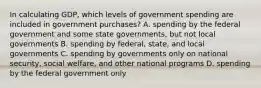 In calculating​ GDP, which levels of government spending are included in government​ purchases? A. spending by the federal government and some state​ governments, but not local governments B. spending by​ federal, state, and local governments C. spending by governments only on national​ security, social​ welfare, and other national programs D. spending by the federal government only