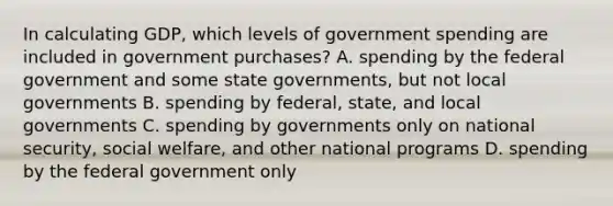 In calculating​ GDP, which levels of government spending are included in government​ purchases? A. spending by the federal government and some state​ governments, but not local governments B. spending by​ federal, state, and local governments C. spending by governments only on national​ security, social​ welfare, and other national programs D. spending by the federal government only