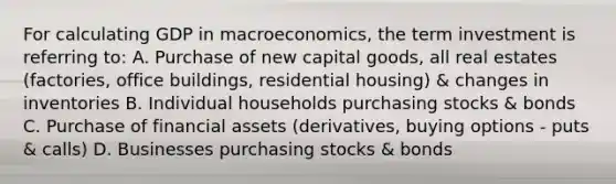 For calculating GDP in macroeconomics, the term investment is referring to: A. Purchase of new capital goods, all real estates (factories, office buildings, residential housing) & changes in inventories B. Individual households purchasing stocks & bonds C. Purchase of financial assets (derivatives, buying options - puts & calls) D. Businesses purchasing stocks & bonds