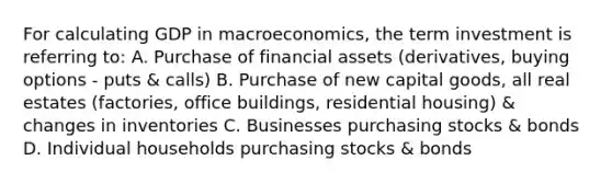 For calculating GDP in macroeconomics, the term investment is referring to: A. Purchase of financial assets (derivatives, buying options - puts & calls) B. Purchase of new capital goods, all real estates (factories, office buildings, residential housing) & changes in inventories C. Businesses purchasing stocks & bonds D. Individual households purchasing stocks & bonds