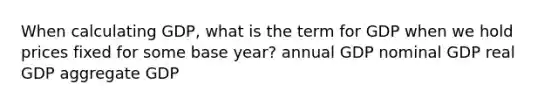 When calculating GDP, what is the term for GDP when we hold prices fixed for some base year? annual GDP nominal GDP real GDP aggregate GDP