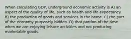 When calculating GDP, underground economic activity is A) an aspect of the quality of life, such as health and life expectancy. B) the production of goods and services in the home. C) the part of the economy purposely hidden. D) that portion of the time when we are enjoying leisure activities and not producing marketable goods.