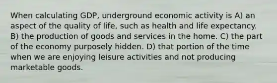 When calculating GDP, underground economic activity is A) an aspect of the quality of life, such as health and life expectancy. B) the <a href='https://www.questionai.com/knowledge/ks8soMnieU-production-of-goods' class='anchor-knowledge'>production of goods</a> and services in the home. C) the part of the economy purposely hidden. D) that portion of the time when we are enjoying leisure activities and not producing marketable goods.